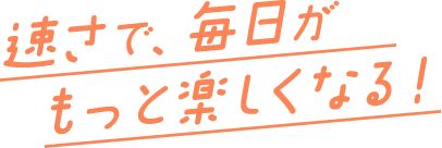 速さで毎日がもっと楽しくなる！
