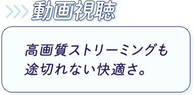 動画視聴：高画質ストリーミングも途切れない快適さ