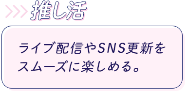 推し活:ライブ配信やSNS更新をスムーズに楽しめる