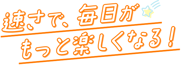 速さで毎日がもっと楽しくなる