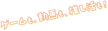 ゲームも動画も推し活も！