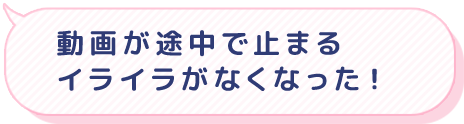 動画が途中で停まるイライラがなくなった！